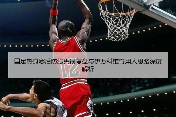 国足热身赛后防线失误复盘与伊万科维奇用人思路深度解析 - Xingkong
